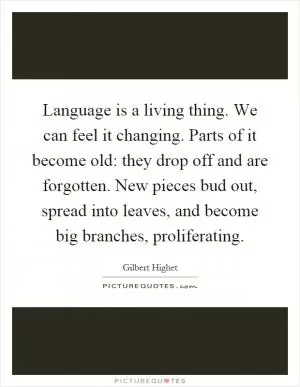 Language is a living thing. We can feel it changing. Parts of it become old: they drop off and are forgotten. New pieces bud out, spread into leaves, and become big branches, proliferating Picture Quote #1