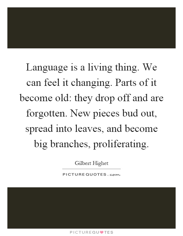 Language is a living thing. We can feel it changing. Parts of it become old: they drop off and are forgotten. New pieces bud out, spread into leaves, and become big branches, proliferating Picture Quote #1