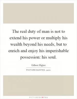 The real duty of man is not to extend his power or multiply his wealth beyond his needs, but to enrich and enjoy his imperishable possession: his soul Picture Quote #1