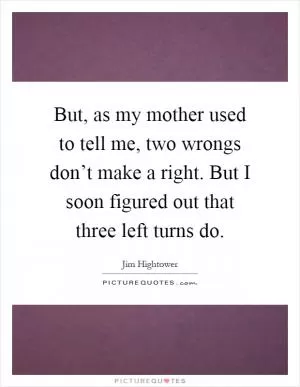 But, as my mother used to tell me, two wrongs don’t make a right. But I soon figured out that three left turns do Picture Quote #1