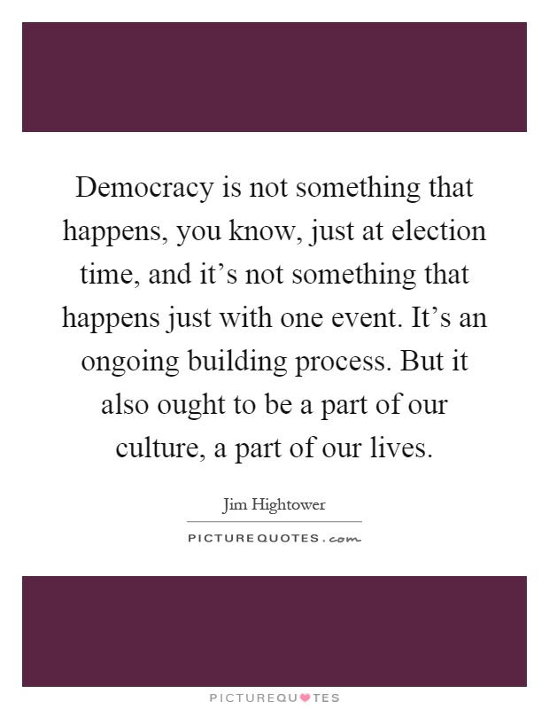 Democracy is not something that happens, you know, just at election time, and it's not something that happens just with one event. It's an ongoing building process. But it also ought to be a part of our culture, a part of our lives Picture Quote #1