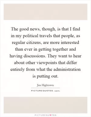 The good news, though, is that I find in my political travels that people, as regular citizens, are more interested than ever in getting together and having discussions. They want to hear about other viewpoints that differ entirely from what the administration is putting out Picture Quote #1