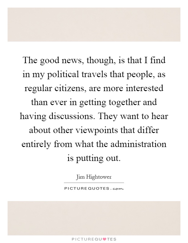 The good news, though, is that I find in my political travels that people, as regular citizens, are more interested than ever in getting together and having discussions. They want to hear about other viewpoints that differ entirely from what the administration is putting out Picture Quote #1