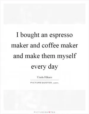 I bought an espresso maker and coffee maker and make them myself every day Picture Quote #1