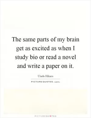 The same parts of my brain get as excited as when I study bio or read a novel and write a paper on it Picture Quote #1