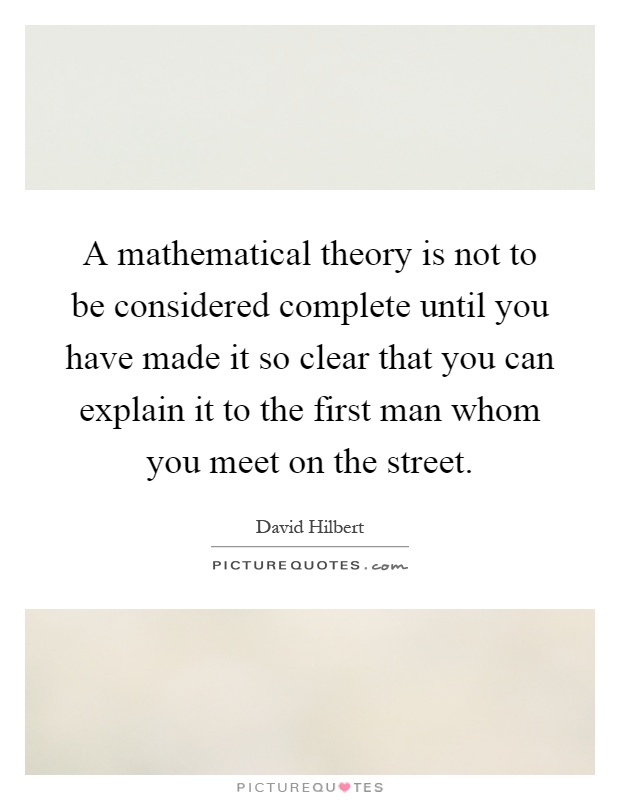 A mathematical theory is not to be considered complete until you have made it so clear that you can explain it to the first man whom you meet on the street Picture Quote #1