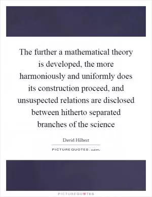The further a mathematical theory is developed, the more harmoniously and uniformly does its construction proceed, and unsuspected relations are disclosed between hitherto separated branches of the science Picture Quote #1