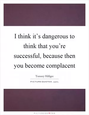 I think it’s dangerous to think that you’re successful, because then you become complacent Picture Quote #1