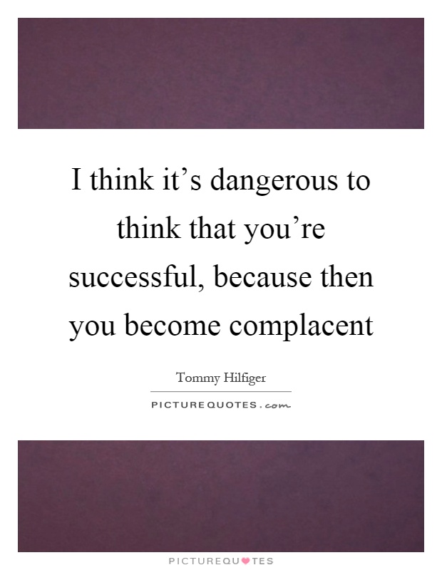 I think it's dangerous to think that you're successful, because then you become complacent Picture Quote #1