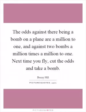 The odds against there being a bomb on a plane are a million to one, and against two bombs a million times a million to one. Next time you fly, cut the odds and take a bomb Picture Quote #1