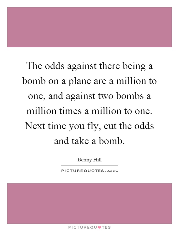The odds against there being a bomb on a plane are a million to one, and against two bombs a million times a million to one. Next time you fly, cut the odds and take a bomb Picture Quote #1