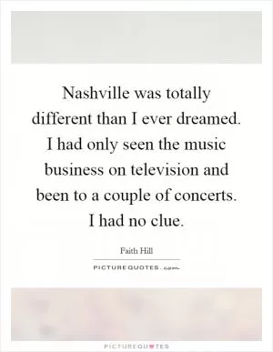 Nashville was totally different than I ever dreamed. I had only seen the music business on television and been to a couple of concerts. I had no clue Picture Quote #1