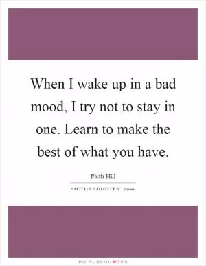When I wake up in a bad mood, I try not to stay in one. Learn to make the best of what you have Picture Quote #1