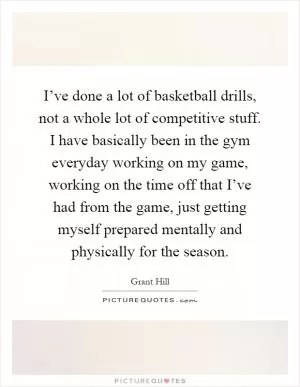 I’ve done a lot of basketball drills, not a whole lot of competitive stuff. I have basically been in the gym everyday working on my game, working on the time off that I’ve had from the game, just getting myself prepared mentally and physically for the season Picture Quote #1