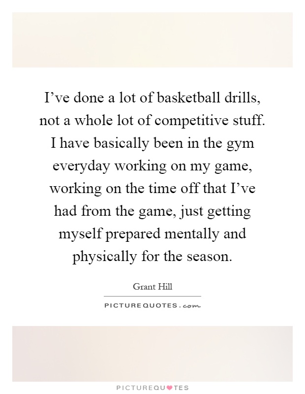 I've done a lot of basketball drills, not a whole lot of competitive stuff. I have basically been in the gym everyday working on my game, working on the time off that I've had from the game, just getting myself prepared mentally and physically for the season Picture Quote #1
