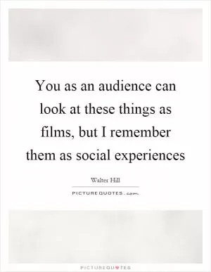 You as an audience can look at these things as films, but I remember them as social experiences Picture Quote #1
