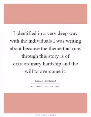 I identified in a very deep way with the individuals I was writing about because the theme that runs through this story is of extraordinary hardship and the will to overcome it Picture Quote #1
