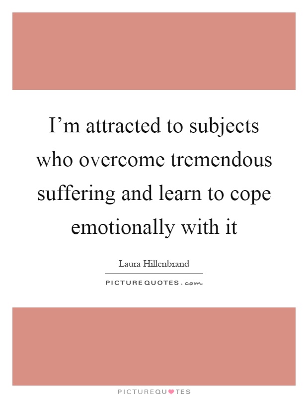 I'm attracted to subjects who overcome tremendous suffering and learn to cope emotionally with it Picture Quote #1