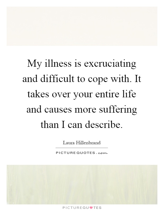 My illness is excruciating and difficult to cope with. It takes over your entire life and causes more suffering than I can describe Picture Quote #1