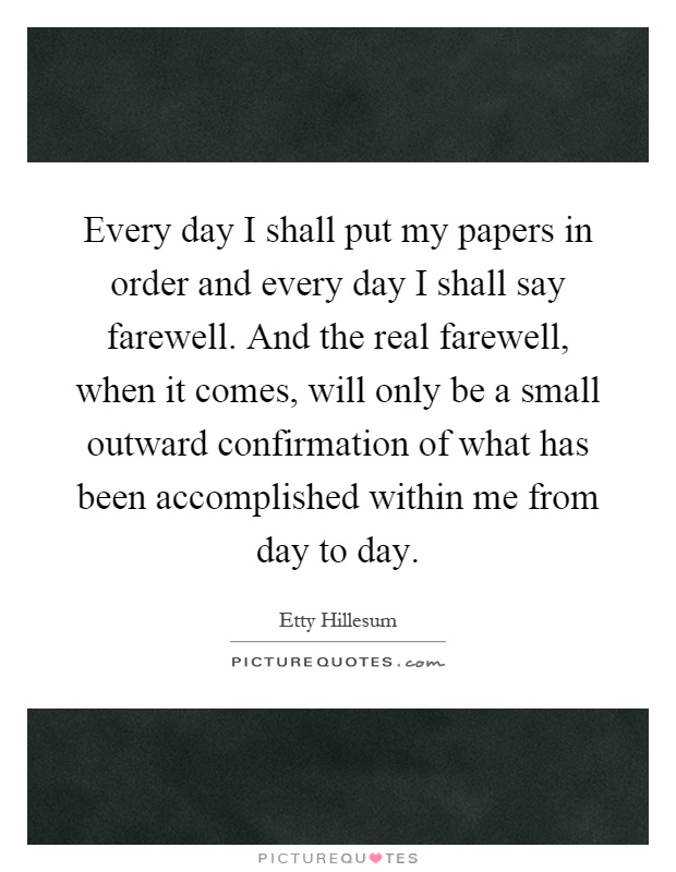 Every day I shall put my papers in order and every day I shall say farewell. And the real farewell, when it comes, will only be a small outward confirmation of what has been accomplished within me from day to day Picture Quote #1