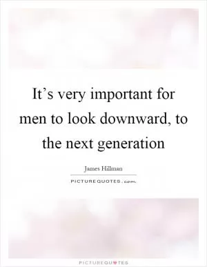 It’s very important for men to look downward, to the next generation Picture Quote #1