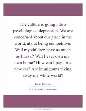 The culture is going into a psychological depression. We are concerned about our place in the world, about being competitive: Will my children have as much as I have? Will I ever own my own home? How can I pay for a new car? Are immigrants taking away my white world? Picture Quote #1