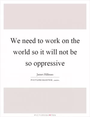 We need to work on the world so it will not be so oppressive Picture Quote #1