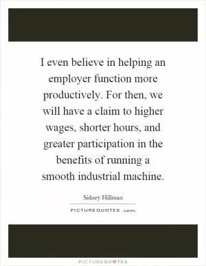 I even believe in helping an employer function more productively. For then, we will have a claim to higher wages, shorter hours, and greater participation in the benefits of running a smooth industrial machine Picture Quote #1