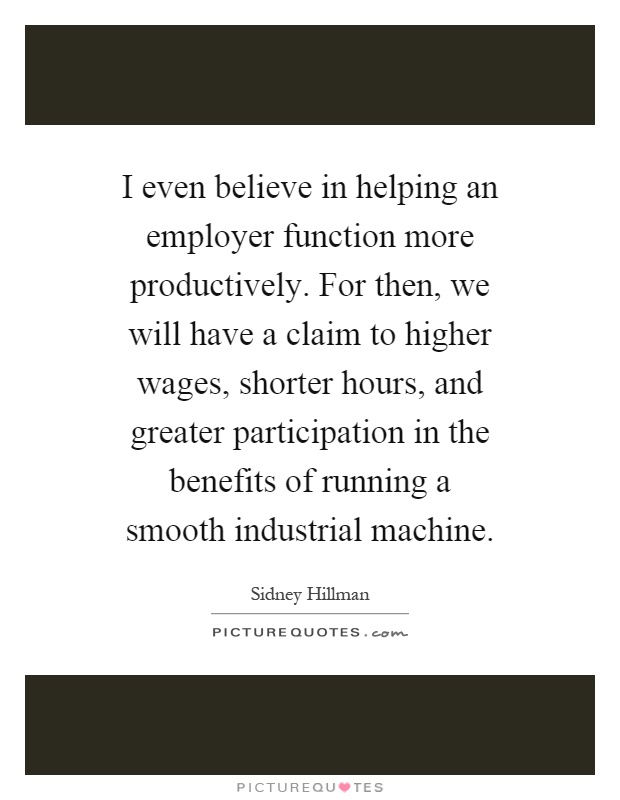 I even believe in helping an employer function more productively. For then, we will have a claim to higher wages, shorter hours, and greater participation in the benefits of running a smooth industrial machine Picture Quote #1