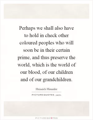 Perhaps we shall also have to hold in check other coloured peoples who will soon be in their certain prime, and thus preserve the world, which is the world of our blood, of our children and of our grandchildren Picture Quote #1