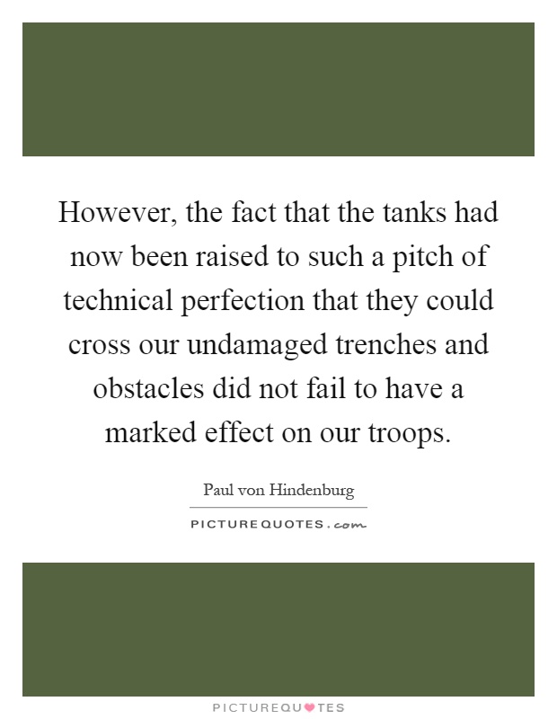 However, the fact that the tanks had now been raised to such a pitch of technical perfection that they could cross our undamaged trenches and obstacles did not fail to have a marked effect on our troops Picture Quote #1