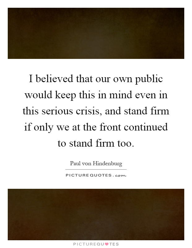 I believed that our own public would keep this in mind even in this serious crisis, and stand firm if only we at the front continued to stand firm too Picture Quote #1