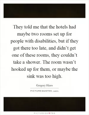 They told me that the hotels had maybe two rooms set up for people with disabilities, but if they got there too late, and didn’t get one of these rooms, they couldn’t take a shower. The room wasn’t hooked up for them, or maybe the sink was too high Picture Quote #1