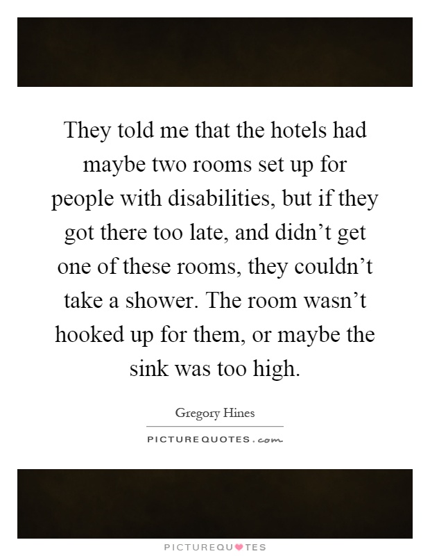 They told me that the hotels had maybe two rooms set up for people with disabilities, but if they got there too late, and didn't get one of these rooms, they couldn't take a shower. The room wasn't hooked up for them, or maybe the sink was too high Picture Quote #1