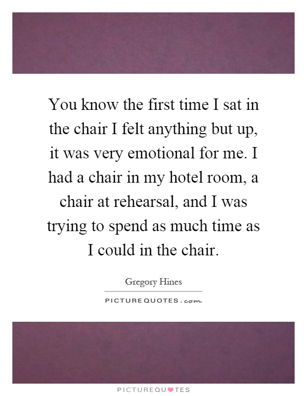You know the first time I sat in the chair I felt anything but up, it was very emotional for me. I had a chair in my hotel room, a chair at rehearsal, and I was trying to spend as much time as I could in the chair Picture Quote #1