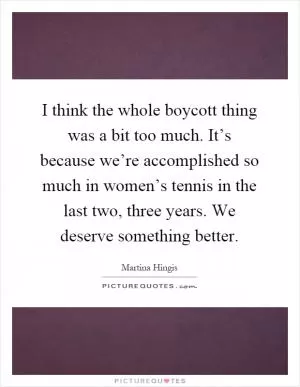 I think the whole boycott thing was a bit too much. It’s because we’re accomplished so much in women’s tennis in the last two, three years. We deserve something better Picture Quote #1