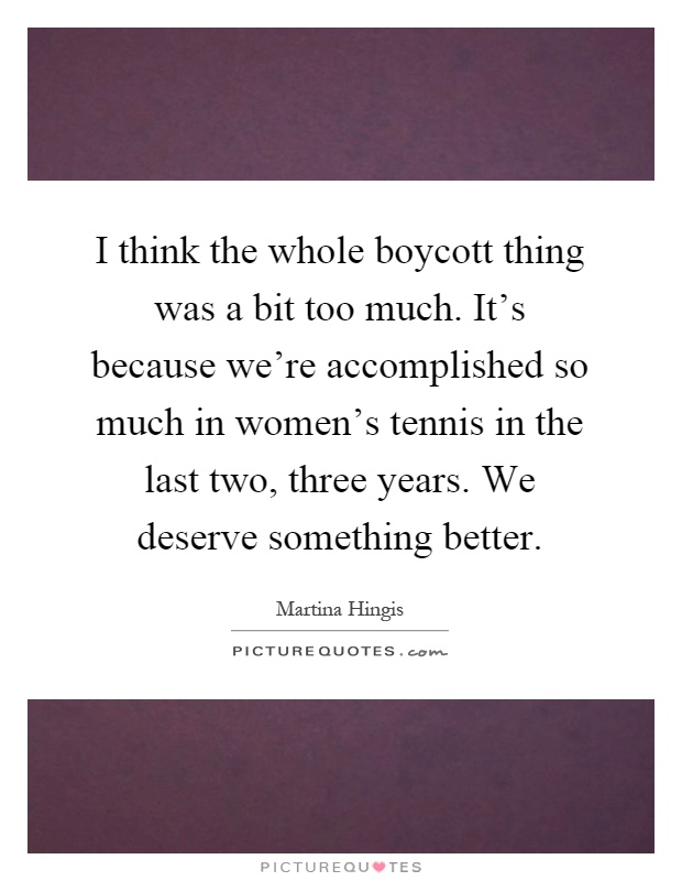 I think the whole boycott thing was a bit too much. It's because we're accomplished so much in women's tennis in the last two, three years. We deserve something better Picture Quote #1