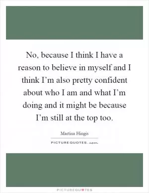 No, because I think I have a reason to believe in myself and I think I’m also pretty confident about who I am and what I’m doing and it might be because I’m still at the top too Picture Quote #1