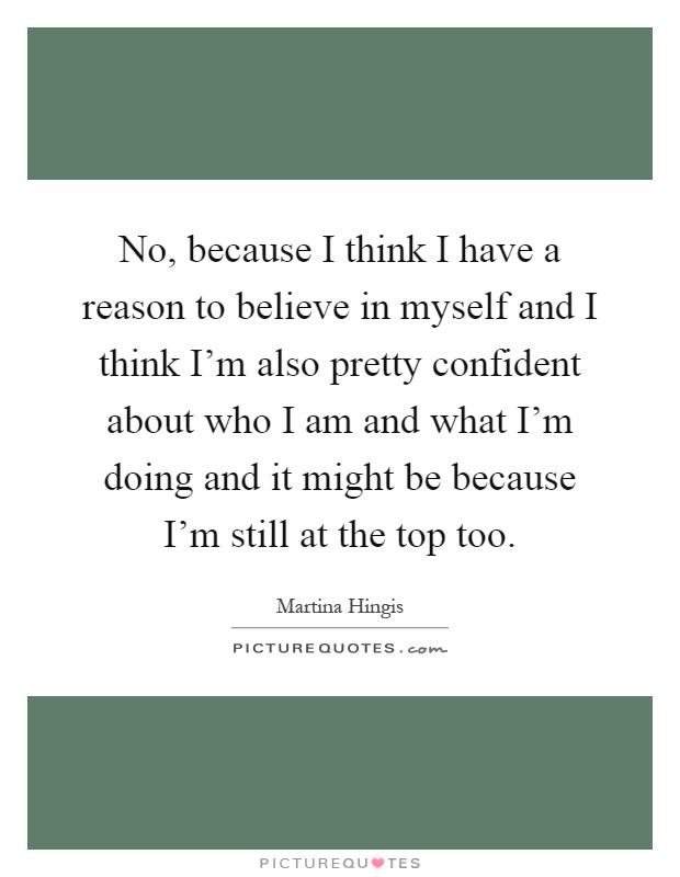 No, because I think I have a reason to believe in myself and I think I'm also pretty confident about who I am and what I'm doing and it might be because I'm still at the top too Picture Quote #1
