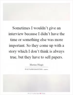 Sometimes I wouldn’t give an interview because I didn’t have the time or something else was more important. So they come up with a story which I don’t think is always true, but they have to sell papers Picture Quote #1