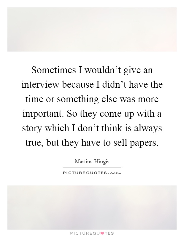 Sometimes I wouldn't give an interview because I didn't have the time or something else was more important. So they come up with a story which I don't think is always true, but they have to sell papers Picture Quote #1