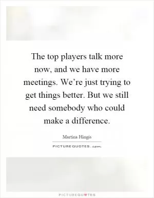 The top players talk more now, and we have more meetings. We’re just trying to get things better. But we still need somebody who could make a difference Picture Quote #1