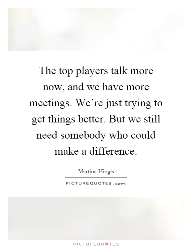 The top players talk more now, and we have more meetings. We're just trying to get things better. But we still need somebody who could make a difference Picture Quote #1