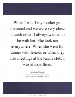 When I was 4 my mother got divorced and we were very close to each other. I always wanted to be with her. She took me everywhere. When she went for dinner with friends or when they had meetings at the tennis club, I was always there Picture Quote #1
