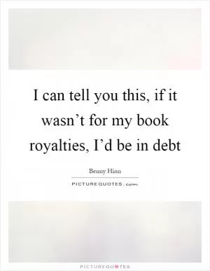 I can tell you this, if it wasn’t for my book royalties, I’d be in debt Picture Quote #1