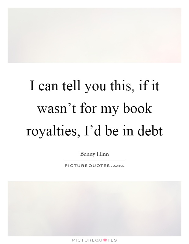 I can tell you this, if it wasn't for my book royalties, I'd be in debt Picture Quote #1