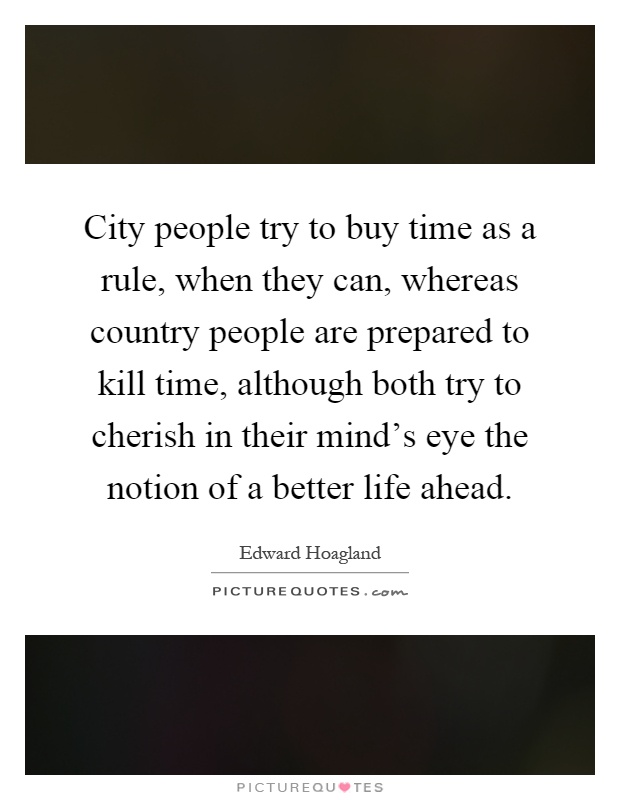 City people try to buy time as a rule, when they can, whereas country people are prepared to kill time, although both try to cherish in their mind's eye the notion of a better life ahead Picture Quote #1