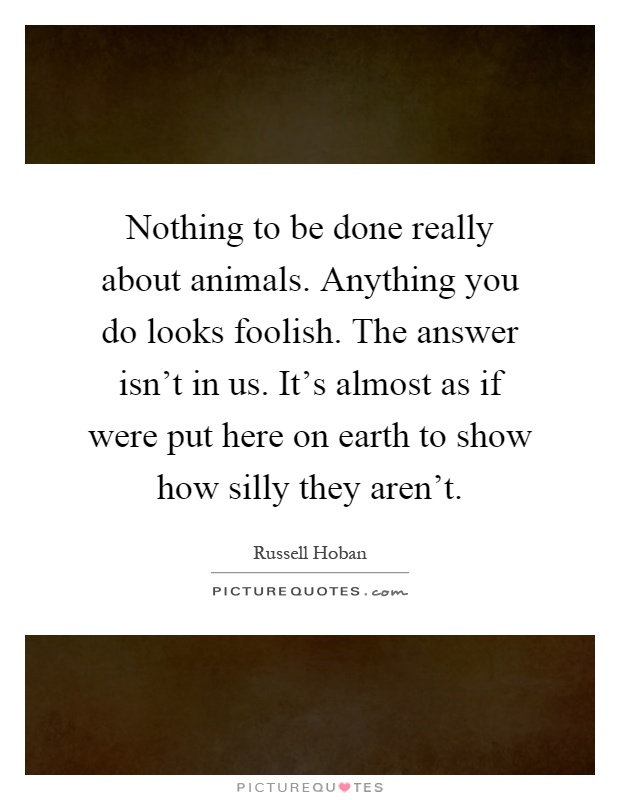 Nothing to be done really about animals. Anything you do looks foolish. The answer isn't in us. It's almost as if were put here on earth to show how silly they aren't Picture Quote #1