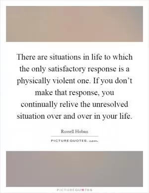 There are situations in life to which the only satisfactory response is a physically violent one. If you don’t make that response, you continually relive the unresolved situation over and over in your life Picture Quote #1
