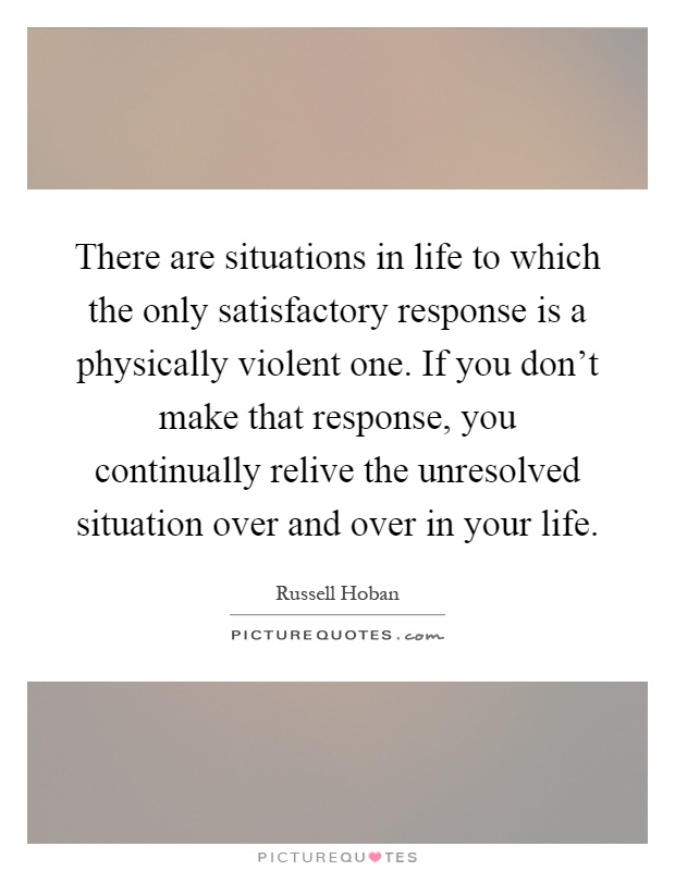 There are situations in life to which the only satisfactory response is a physically violent one. If you don't make that response, you continually relive the unresolved situation over and over in your life Picture Quote #1